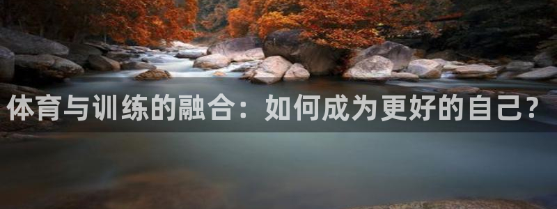 尊龙官网下载招商电话地址是多少：体育与训练的融合：如