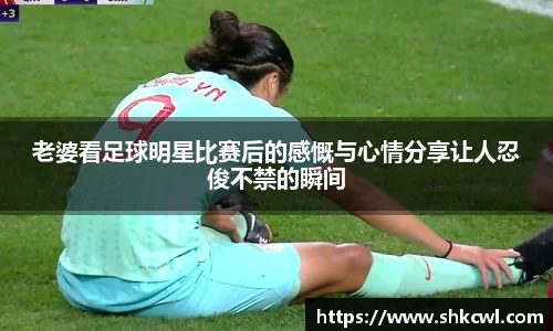 老婆看足球明星比赛后的感慨与心情分享让人忍俊不禁的瞬间